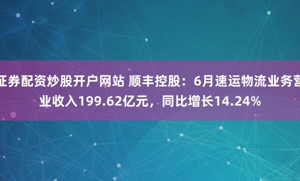 证券配资炒股开户网站 顺丰控股：6月速运物流业务营业收入199.62亿元，同比增长14.24%