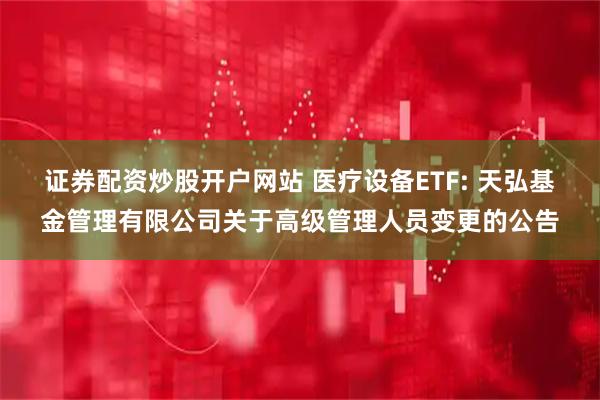 证券配资炒股开户网站 医疗设备ETF: 天弘基金管理有限公司关于高级管理人员变更的公告