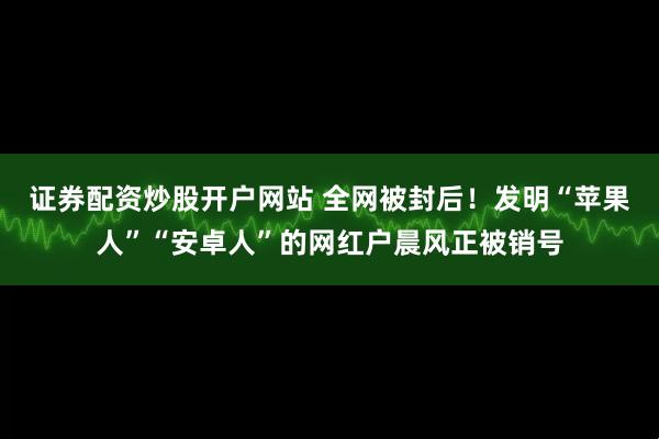 证券配资炒股开户网站 全网被封后！发明“苹果人”“安卓人”的网红户晨风正被销号
