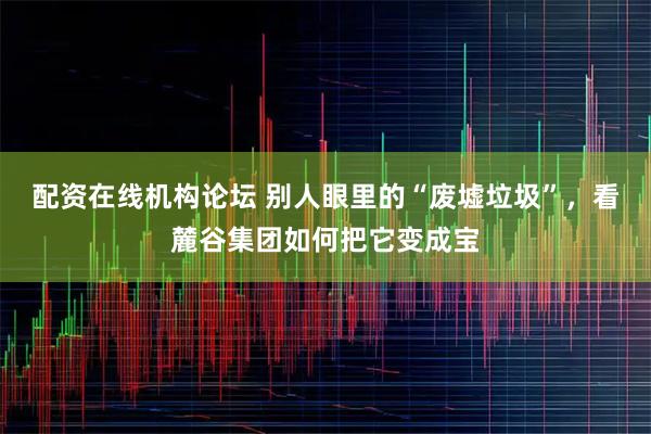 配资在线机构论坛 别人眼里的“废墟垃圾”，看麓谷集团如何把它变成宝