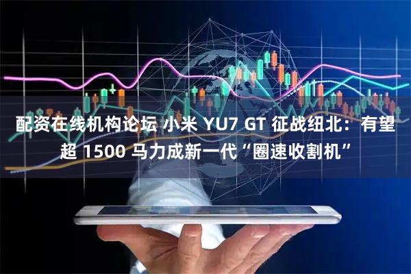 配资在线机构论坛 小米 YU7 GT 征战纽北：有望超 1500 马力成新一代“圈速收割机”