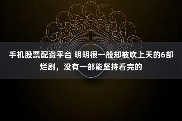 手机股票配资平台 明明很一般却被吹上天的6部烂剧，没有一部能坚持看完的