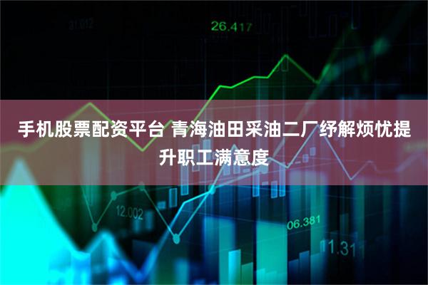 手机股票配资平台 青海油田采油二厂纾解烦忧提升职工满意度