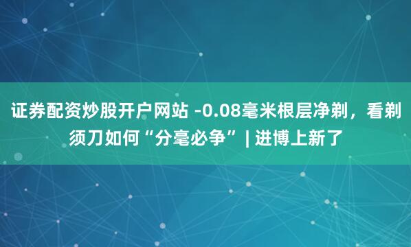 证券配资炒股开户网站 -0.08毫米根层净剃，看剃须刀如何“分毫必争” | 进博上新了