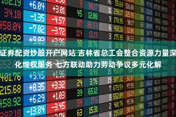 证券配资炒股开户网站 吉林省总工会整合资源力量深化维权服务 七方联动助力劳动争议多元化解