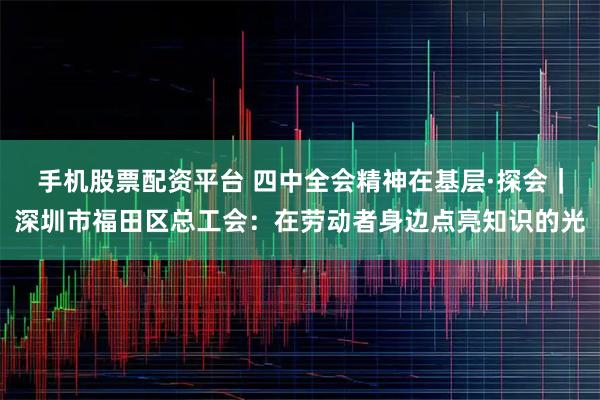 手机股票配资平台 四中全会精神在基层·探会｜深圳市福田区总工会：在劳动者身边点亮知识的光