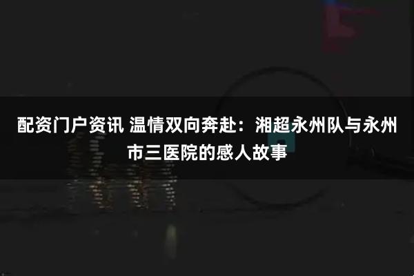 配资门户资讯 温情双向奔赴：湘超永州队与永州市三医院的感人故事