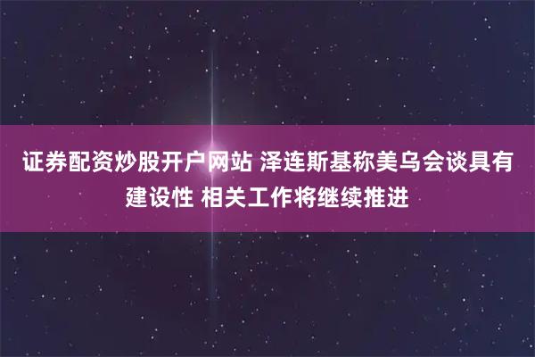 证券配资炒股开户网站 泽连斯基称美乌会谈具有建设性 相关工作将继续推进