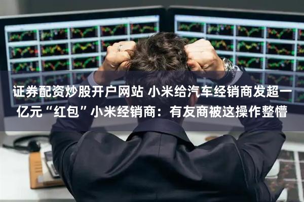 证券配资炒股开户网站 小米给汽车经销商发超一亿元“红包”小米经销商：有友商被这操作整懵