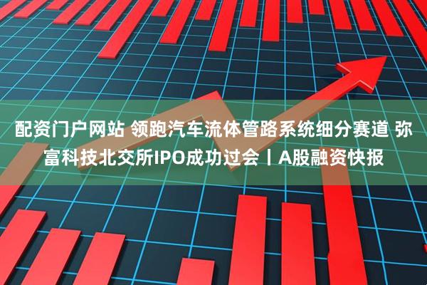 配资门户网站 领跑汽车流体管路系统细分赛道 弥富科技北交所IPO成功过会丨A股融资快报