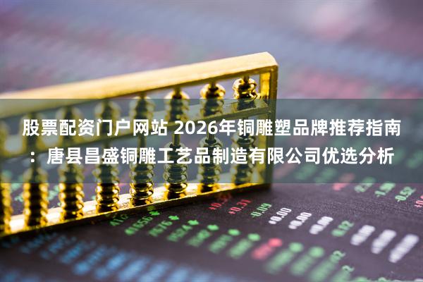 股票配资门户网站 2026年铜雕塑品牌推荐指南：唐县昌盛铜雕工艺品制造有限公司优选分析
