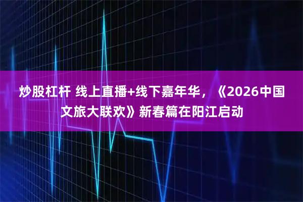 炒股杠杆 线上直播+线下嘉年华，《2026中国文旅大联欢》新春篇在阳江启动