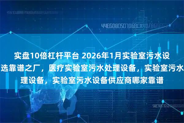 实盘10倍杠杆平台 2026年1月实验室污水设备厂家实力，为你筛选靠谱之厂，医疗实验室污水处理设备，实验室污水设备供应商哪家靠谱