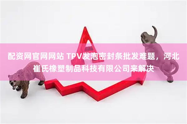 配资网官网网站 TPV发泡密封条批发难题，河北崔氏橡塑制品科技有限公司来解决