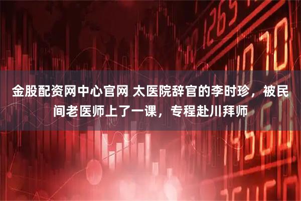 金股配资网中心官网 太医院辞官的李时珍，被民间老医师上了一课，专程赴川拜师