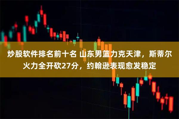 炒股软件排名前十名 山东男篮力克天津，斯蒂尔火力全开砍27分，约翰逊表现愈发稳定