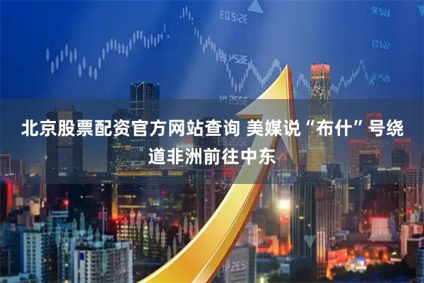 北京股票配资官方网站查询 美媒说“布什”号绕道非洲前往中东