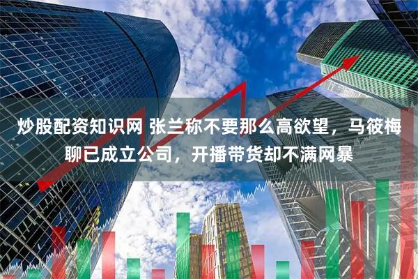 炒股配资知识网 张兰称不要那么高欲望，马筱梅聊已成立公司，开播带货却不满网暴