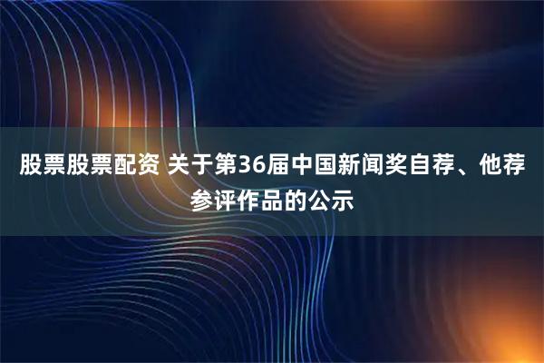 股票股票配资 关于第36届中国新闻奖自荐、他荐参评作品的公示
