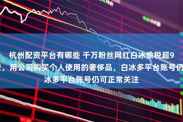 杭州配资平台有哪些 千万粉丝网红白冰偷税超900万元被查，用公司购买个人使用的奢侈品，白冰多平台账号仍可正常关注