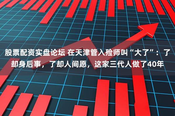 股票配资实盘论坛 在天津管入殓师叫“大了”：了却身后事，了却人间愿，这家三代人做了40年