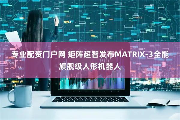 专业配资门户网 矩阵超智发布MATRIX-3全能旗舰级人形机器人
