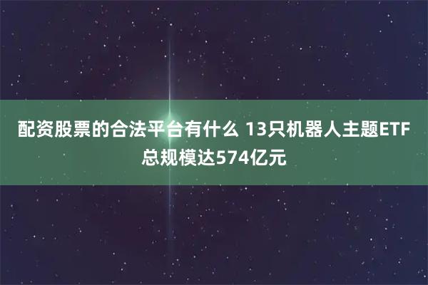 配资股票的合法平台有什么 13只机器人主题ETF总规模达574亿元