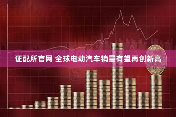 证配所官网 全球电动汽车销量有望再创新高