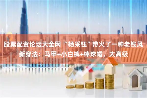 股票配资论坛大全网 “杨采钰”带火了一种老钱风新穿法：马甲+小白裤+棒球帽，太高级