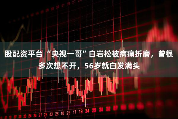 股配资平台 “央视一哥”白岩松被病痛折磨，曾很多次想不开，56岁就白发满头