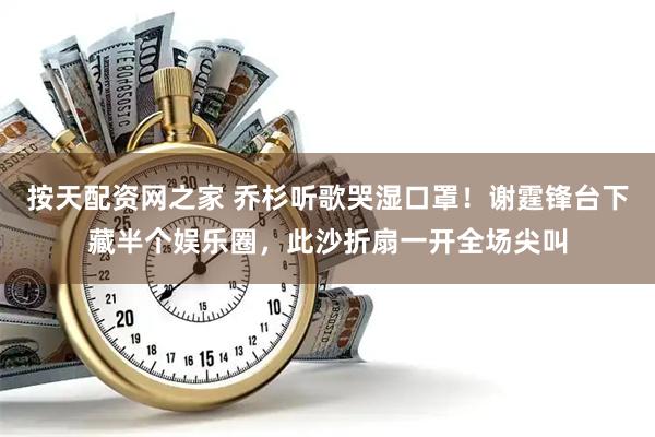 按天配资网之家 乔杉听歌哭湿口罩！谢霆锋台下藏半个娱乐圈，此沙折扇一开全场尖叫