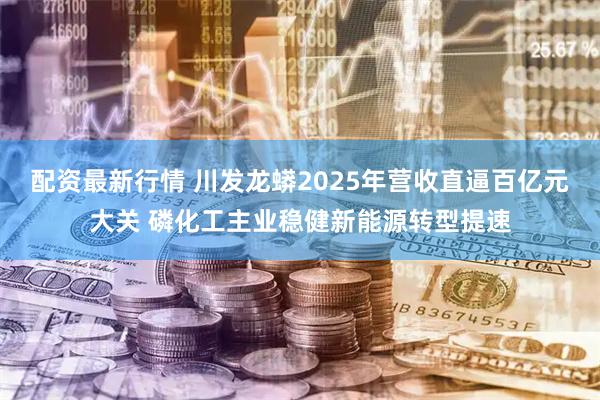 配资最新行情 川发龙蟒2025年营收直逼百亿元大关 磷化工主业稳健新能源转型提速