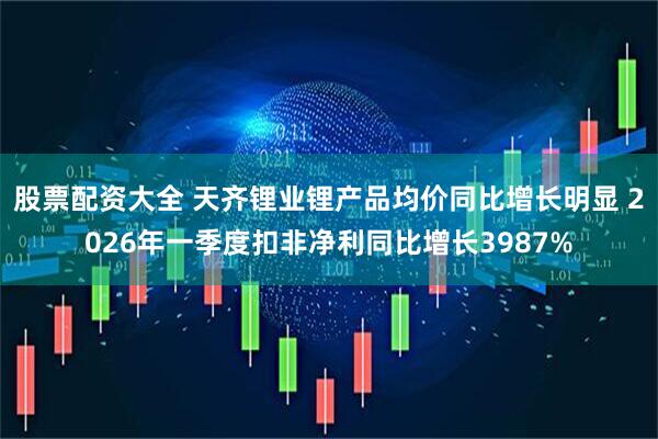 股票配资大全 天齐锂业锂产品均价同比增长明显 2026年一季度扣非净利同比增长3987%